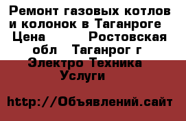 Ремонт газовых котлов и колонок в Таганроге › Цена ­ 400 - Ростовская обл., Таганрог г. Электро-Техника » Услуги   